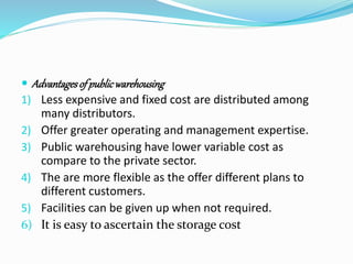  Advantages of public warehousing 
1) Less expensive and fixed cost are distributed among 
many distributors. 
2) Offer greater operating and management expertise. 
3) Public warehousing have lower variable cost as 
compare to the private sector. 
4) The are more flexible as the offer different plans to 
different customers. 
5) Facilities can be given up when not required. 
6) It is easy to ascertain the storage cost 
 