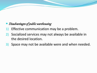  Disadvantages of public warehousing 
1) Effective communication may be a problem. 
2) Socialized services may not always be available in 
the desired location. 
3) Space may not be available were and when needed. 
 