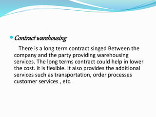 Contract warehousing 
There is a long term contract singed Between the 
company and the party providing warehousing 
services. The long terms contract could help in lower 
the cost. it is flexible. It also provides the additional 
services such as transportation, order processes 
customer services , etc. 
 