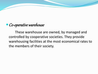 Co-operative warehouse 
These warehouse are owned, by managed and 
controlled by cooperative societies. They provide 
warehousing facilities at the most economical rates to 
the members of their society. 
 