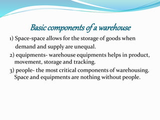 Basic components of a warehouse 
1) Space-space allows for the storage of goods when 
demand and supply are unequal. 
2) equipments- warehouse equipments helps in product, 
movement, storage and tracking. 
3) people- the most critical components of warehousing. 
Space and equipments are nothing without people. 
 