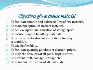 Objectives of warehouse material 
1) To facilitate smooth and balanced flow of raw material. 
2) To maintain optimum stock of material. 
3) To achieve optimum utilization of storage space. 
4) To reduce usage of handling materials. 
5) To provide codification of stores items for easy 
recognition. 
6) To enable flexibility. 
7) To facilitate quantity purchase at discount prices. 
8) To keep the accounts of all goods kept it stores. 
9) To prevent theft, damage, wastage etc 
10) To maintain the income of all materials. 
 