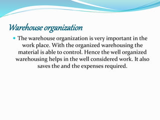 Warehouse organization 
 The warehouse organization is very important in the 
work place. With the organized warehousing the 
material is able to control. Hence the well organized 
warehousing helps in the well considered work. It also 
saves the and the expenses required. 
 