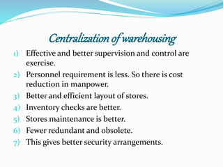 Centralization of warehousing 
1) Effective and better supervision and control are 
exercise. 
2) Personnel requirement is less. So there is cost 
reduction in manpower. 
3) Better and efficient layout of stores. 
4) Inventory checks are better. 
5) Stores maintenance is better. 
6) Fewer redundant and obsolete. 
7) This gives better security arrangements. 
 