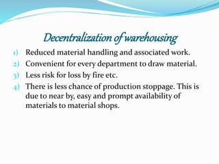 Decentralization of warehousing 
1) Reduced material handling and associated work. 
2) Convenient for every department to draw material. 
3) Less risk for loss by fire etc. 
4) There is less chance of production stoppage. This is 
due to near by, easy and prompt availability of 
materials to material shops. 
 
