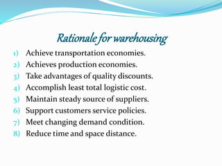 Rationale for warehousing 
1) Achieve transportation economies. 
2) Achieves production economies. 
3) Take advantages of quality discounts. 
4) Accomplish least total logistic cost. 
5) Maintain steady source of suppliers. 
6) Support customers service policies. 
7) Meet changing demand condition. 
8) Reduce time and space distance. 
 