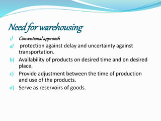 Need for warehousing 
1) Conventional approach 
a) protection against delay and uncertainty against 
transportation. 
b) Availability of products on desired time and on desired 
place. 
c) Provide adjustment between the time of production 
and use of the products. 
d) Serve as reservoirs of goods. 
 