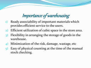 Importance of warehousing 
1) Ready associability of important materials which 
provides efficient service to the users. 
2) Efficient utilization of cubic space in the store area. 
3) Flexibility in arranging the storage of goods in the 
warehouse. 
4) Minimization of the risk, damage, wastage, etc 
5) Easy of physical counting at the time of the manual 
stock checking. 
 