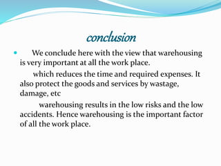 conclusion 
 We conclude here with the view that warehousing 
is very important at all the work place. 
which reduces the time and required expenses. It 
also protect the goods and services by wastage, 
damage, etc 
warehousing results in the low risks and the low 
accidents. Hence warehousing is the important factor 
of all the work place. 
 