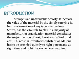 INTRODUCTION 
Storage is an unavoidable activity. It increase 
the value of the material by the simply carrying it. 
No transformation of any type is to be done. 
Stores, has the vital role to play In a majority of 
manufacturing organization material constitutes 
the major fraction of cost, like 60 to 80% of total 
cost. This cost in inventories substantial. Material 
has to be provided quickly to right person and at 
right time and right place when ever required. 
 