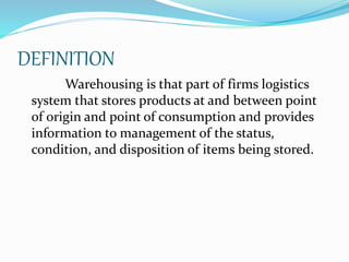 DEFINITION 
Warehousing is that part of firms logistics 
system that stores products at and between point 
of origin and point of consumption and provides 
information to management of the status, 
condition, and disposition of items being stored. 
 
