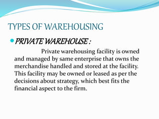 TYPES OF WAREHOUSING 
PRIVATE WAREHOUSE : 
Private warehousing facility is owned 
and managed by same enterprise that owns the 
merchandise handled and stored at the facility. 
This facility may be owned or leased as per the 
decisions about strategy, which best fits the 
financial aspect to the firm. 
 