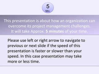 5
                        Min.



This presentation is about how an organization can
  overcome its project management challenges.
    It will take Approx. 5 minutes of your time.

  Please use left or right arrow to navigate to
  previous or next slide if the speed of this
  presentation is faster or slower than your
  speed. In this case presentation may take
  more or less time.
 