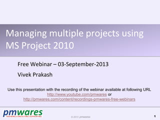 © 2013 pmwares
Managing multiple projects using
MS Project 2010
Free Webinar – 03-September-2013
Vivek Prakash
1
Use this presentation with the recording of the webinar available at following URL
http://www.youtube.com/pmwares or
http://pmwares.com/content/recordings-pmwares-free-webinars
 