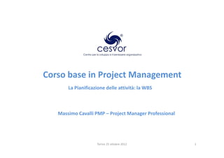 Corso base in Project Management
       La Pianificazione delle attività: la WBS



   Massimo Cavalli PMP – Project Manager Professional




                    Torino 25 ottobre 2012              1
 