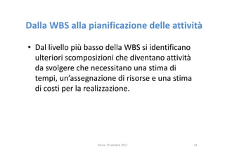 Dalla WBS alla pianificazione delle attività

• Dal livello più basso della WBS si identificano
  ulteriori scomposizioni che diventano attività
  da svolgere che necessitano una stima di
  tempi, un’assegnazione di risorse e una stima
  di costi per la realizzazione.




                    Torino 25 ottobre 2012          14
 