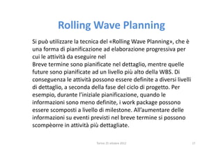 Rolling Wave Planning
Si può utilizzare la tecnica del «Rolling Wave Planning», che è
una forma di pianificazione ad elaborazione progressiva per
cui le attività da eseguire nel
Breve termine sono pianificate nel dettaglio, mentre quelle
future sono pianificate ad un livello più alto della WBS. Di
conseguenza le attività possono essere definite a diversi livelli
di dettaglio, a seconda della fase del ciclo di progetto. Per
esempio, durante l’iniziale pianificazione, quando le
informazioni sono meno definite, i work package possono
essere scomposti a livello di milestone. All’aumentare delle
informazioni su eventi previsti nel breve termine si possono
scompèorre in attività più dettagliate.

                          Torino 25 ottobre 2012                    17
 