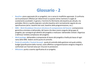 Glossario - 2
•   Baseline: piano approvato (di un progetto), con o senza le modifiche approvate. Si confronta
    con le prestazioni effettive per determinare se queste ultime rientrano in soglie di
    scostamento accettabili. In genere, il termine fa riferimento alla baseline più attuale, ma
    potrebbe riferirsi a quella originale o ad altre baseline ed è normalmente seguito da una
    specificazione (ad es. baseline dei costi, baseline della programmazione, ecc.)
•   WBS – Work Breakdown Structure (struttura di scomposizione del lavoro): scomposizione
    gerarchica orientata ai deliverable, del lavoro che deve essere eseguito dal gruppo di
    progetto, per conseguire gli obiettivi del progetto e realizzare i deliverable richiesti. Organizza
    e definisce l’ambito complessivo del progetto.
•   Work package: deliverable o componente di lavoro del progetto a livello più basso di ogni
    ramo della WBS. Vedere anche punto di controllo.
•   Punto di controllo / Control Account : punto di controllo della gestione nel quale ambito,
    budget (pianificazione delle risorse), costo effettivo e programmazione vengono integrati e
    confrontati con l’earned value per misurare le prestazioni.
•   Milestone: punto o evento significativo di un progetto.




                                          Torino 18 ottobre 2012                                      7
 