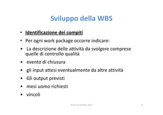 Sviluppo della WBS
• Identificazione dei compiti
• Per ogni work package occorre indicare:
• La descrizione delle attività da svolgere comprese
  quelle di controllo qualità
• evento di chiusura
• gli input attesi eventualmente da altre attività
• Gli output previsti
• mesi uomo richiesti
• vincoli
                        Torino 25 ottobre 2012         8
 