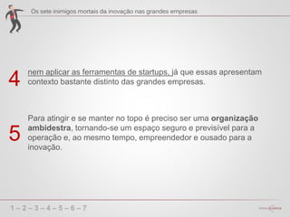 1 – 2 – 3 – 4 – 5 – 6 – 7
nem aplicar as ferramentas de startups, já que essas apresentam
contexto bastante distinto das grandes empresas.4
Para atingir e se manter no topo é preciso ser uma organização
ambidestra, tornando-se um espaço seguro e previsível para a
operação e, ao mesmo tempo, empreendedor e ousado para a
inovação.
5
 