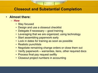 Closeout and Substantial Completion  Almost there: How Stay focused  Design and use a closeout checklist Delegate if necessary – good training Leveraging that we are organized; using technology  Start assembling paperwork early  Lock in dates for training as soon as possible Realistic punchlists Negotiate remaining change orders or close them out Verify paperwork – warranties, liens, other required docs Process final pay request swiftly  Closeout project numbers in accounting 