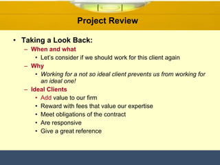 Project Review  Taking a Look Back: When and what Let’s consider if we should work for this client again  Why Working for a not so ideal client prevents us from working for an ideal one!   Ideal Clients Add  value to our firm Reward with fees that value our expertise Meet obligations of the contract  Are responsive Give a great reference 
