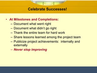 At Milestones and Completions: Document what went right Document what didn’t go right Thank the entire team for hard work Share lessons learned among the project team Publicize project achievements:  internally and externally Never stop improving Celebrate Successes!  
