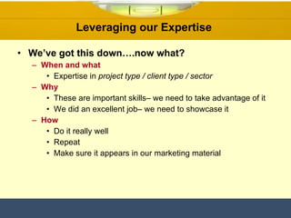 Leveraging our Expertise  We’ve got this down….now what? When and what Expertise in  project type / client type / sector  Why These are important skills– we need to take advantage of it We did an excellent job– we need to showcase it How Do it really well Repeat Make sure it appears in our marketing material  