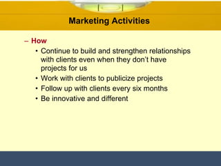 Marketing Activities  How Continue to build and strengthen relationships with clients even when they don’t have projects for us  Work with clients to publicize projects Follow up with clients every six months Be innovative and different  