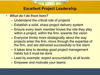 What do I do from here? Understand the critical role of projects Establish a solid, sharp project delivery system  Ensure every team member knows the role they play within a project, within the firm, towards the vision Everyone thinks more strategically about the way projects enter the firm, move through the expertise of the firm, and are delivered successfully to the client It takes time to develop good project management habits but it must be done Lead by example; expect accountability at all levels Empower and motivate your teams Excellent Project Leadership 