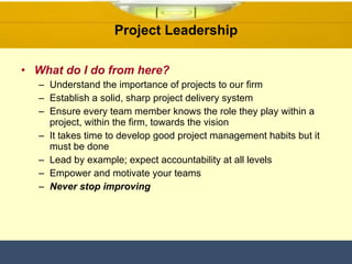 Project Leadership What do I do from here? Understand the importance of projects to our firm Establish a solid, sharp project delivery system  Ensure every team member knows the role they play within a project, within the firm, towards the vision It takes time to develop good project management habits but it must be done Lead by example; expect accountability at all levels Empower and motivate your teams Never stop improving 