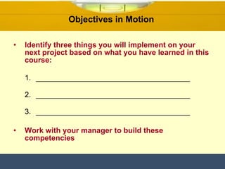 Identify three things you will implement on your next project based on what you have learned in this course: _____________________________________  _____________________________________   _____________________________________ Work with your manager to build these competencies   Objectives in Motion  