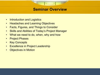 Seminar Overview Introduction and Logistics Headaches and Learning Objectives Facts, Figures, and Things to Consider Skills and Abilities of Today’s Project Manager What we need to do, when, why and how Project Phases Key Concepts Excellence in Project Leadership Objectives in Motion 