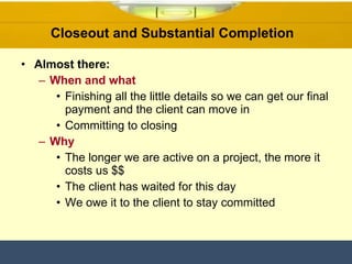 Closeout and Substantial Completion  Almost there: When and what Finishing all the little details so we can get our final payment and the client can move in  Committing to closing Why The longer we are active on a project, the more it costs us $$ The client has waited for this day  We owe it to the client to stay committed  