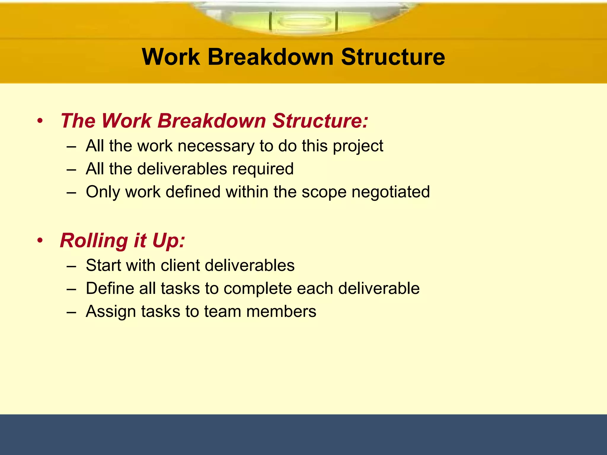 The Work Breakdown Structure: All the work necessary to do this project All the deliverables required Only work defined within the scope negotiated Rolling it Up: Start with client deliverables Define all tasks to complete each deliverable Assign tasks to team members Work Breakdown Structure  