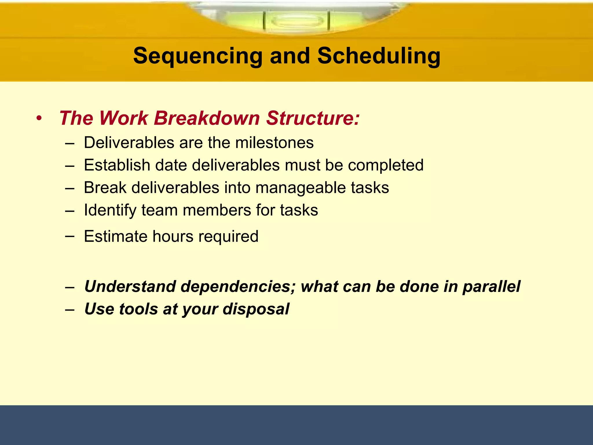 The Work Breakdown Structure: Deliverables are the milestones Establish date deliverables must be completed Break deliverables into manageable tasks Identify team members for tasks Estimate hours required   Understand dependencies; what can be done in parallel  Use tools at your disposal  Sequencing and Scheduling  