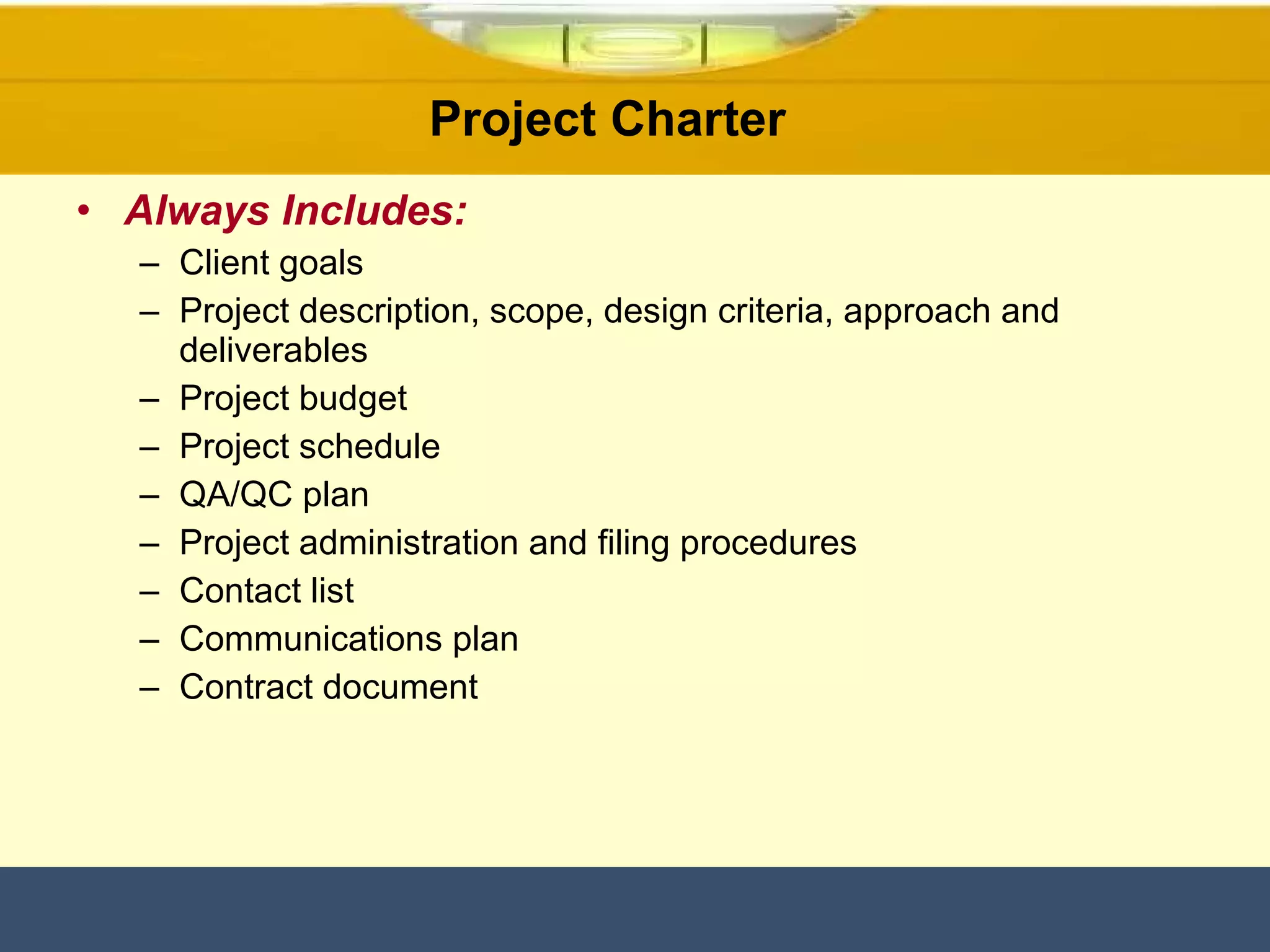 Always Includes: Client goals Project description, scope, design criteria, approach and deliverables Project budget Project schedule QA/QC plan Project administration and filing procedures Contact list Communications plan  Contract document  Project Charter  