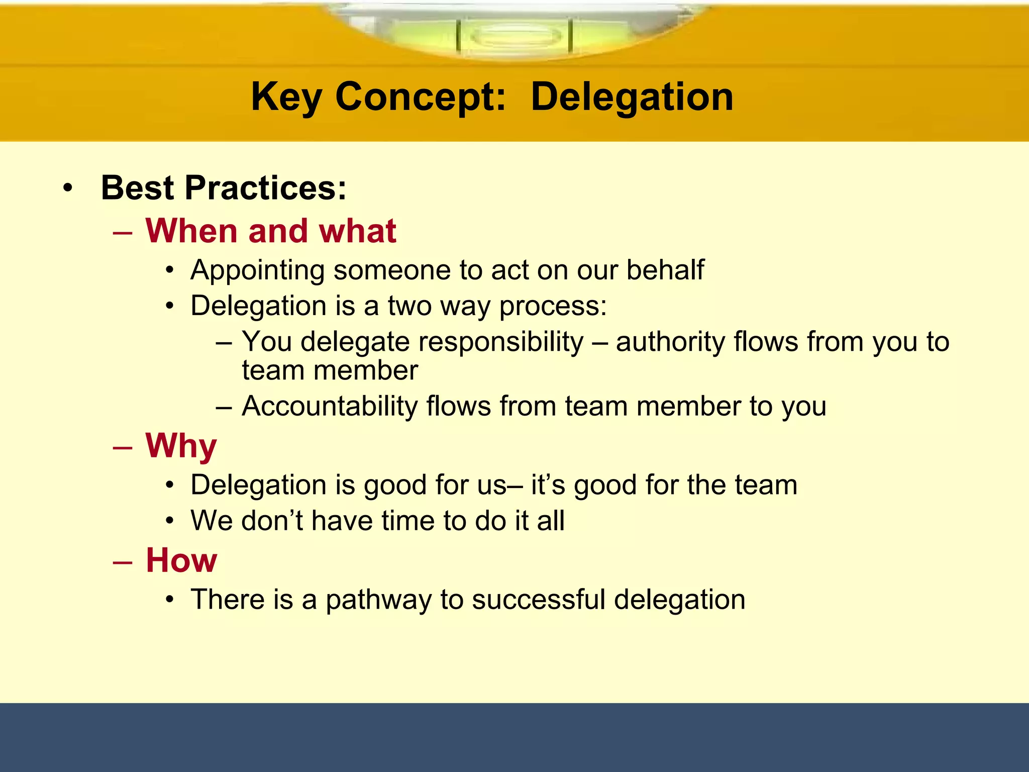 Key Concept:  Delegation  Best Practices: When and what Appointing someone to act on our behalf  Delegation is a two way process:  You delegate responsibility – authority flows from you to team member Accountability flows from team member to you Why Delegation is good for us– it’s good for the team We don’t have time to do it all  How There is a pathway to successful delegation  
