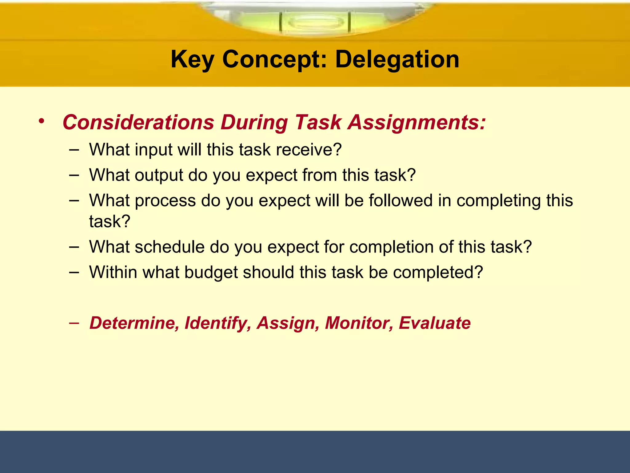 Key Concept: Delegation Considerations During Task Assignments:   What input will this task receive? What output do you expect from this task? What process do you expect will be followed in completing this task? What schedule do you expect for completion of this task? Within what budget should this task be completed? Determine, Identify, Assign, Monitor, Evaluate 