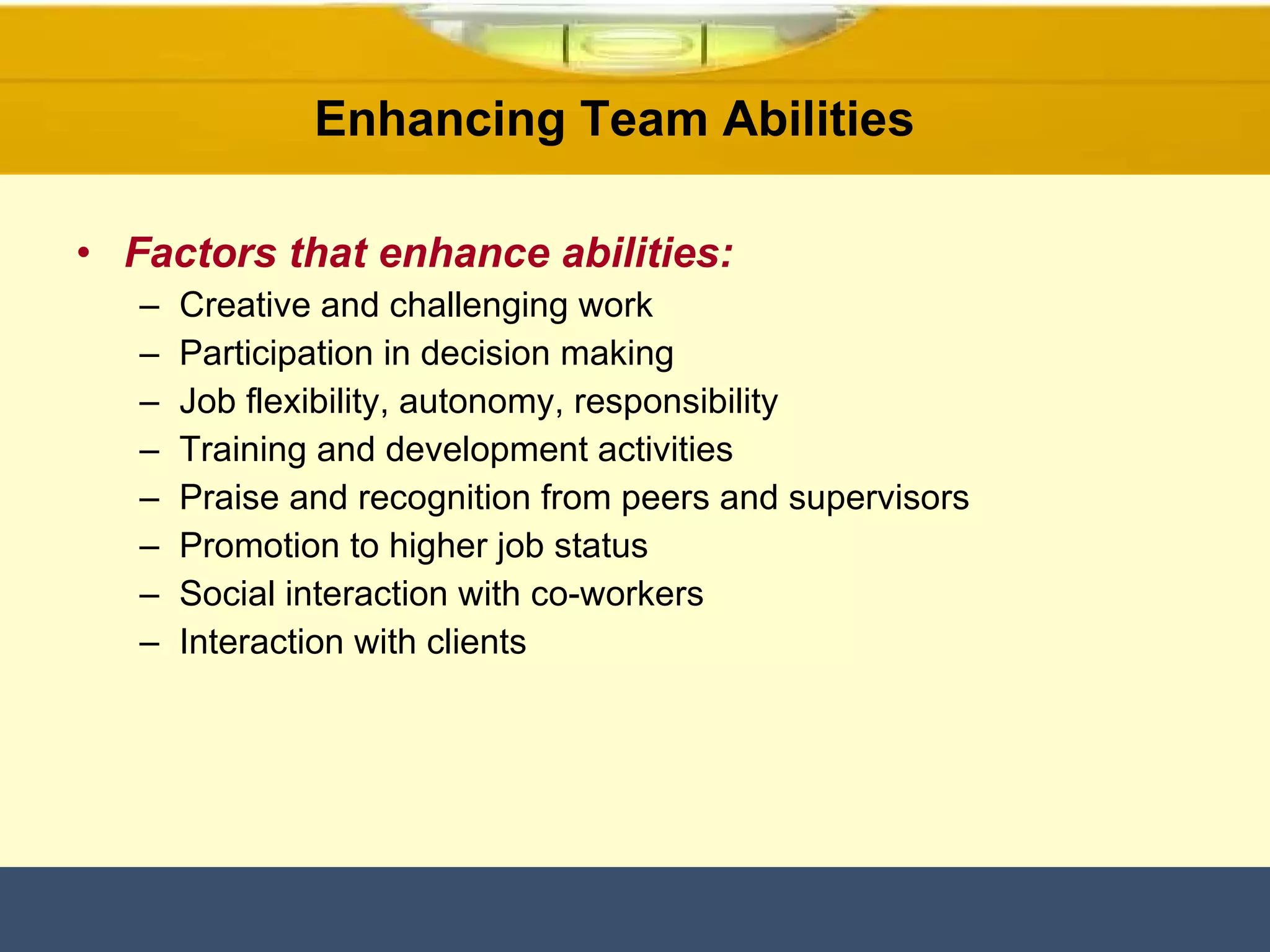 Factors that enhance abilities: Creative and challenging work Participation in decision making Job flexibility, autonomy, responsibility Training and development activities Praise and recognition from peers and supervisors Promotion to higher job status Social interaction with co-workers Interaction with clients Enhancing Team Abilities  