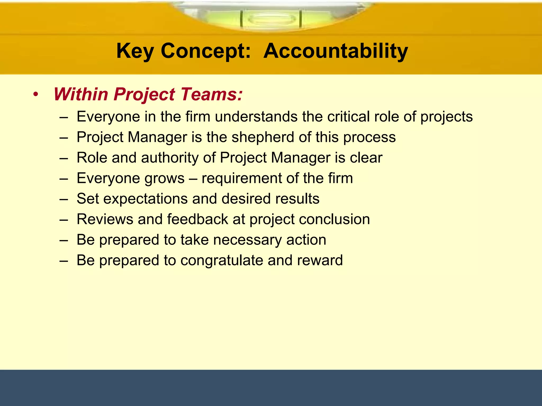 Within Project Teams: Everyone in the firm understands the critical role of projects Project Manager is the shepherd of this process Role and authority of Project Manager is clear Everyone grows – requirement of the firm Set expectations and desired results Reviews and feedback at project conclusion Be prepared to take necessary action Be prepared to congratulate and reward Key Concept:  Accountability  