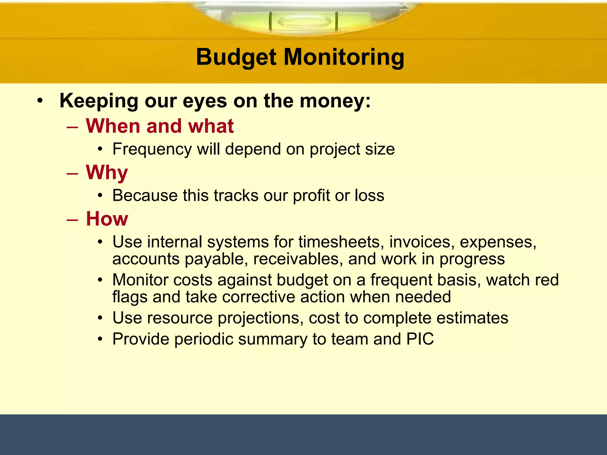 Budget Monitoring  Keeping our eyes on the money: When and what Frequency will depend on project size Why Because this tracks our profit or loss How Use internal systems for timesheets, invoices, expenses, accounts payable, receivables, and work in progress Monitor costs against budget on a frequent basis, watch red flags and take corrective action when needed Use resource projections, cost to complete estimates Provide periodic summary to team and PIC 