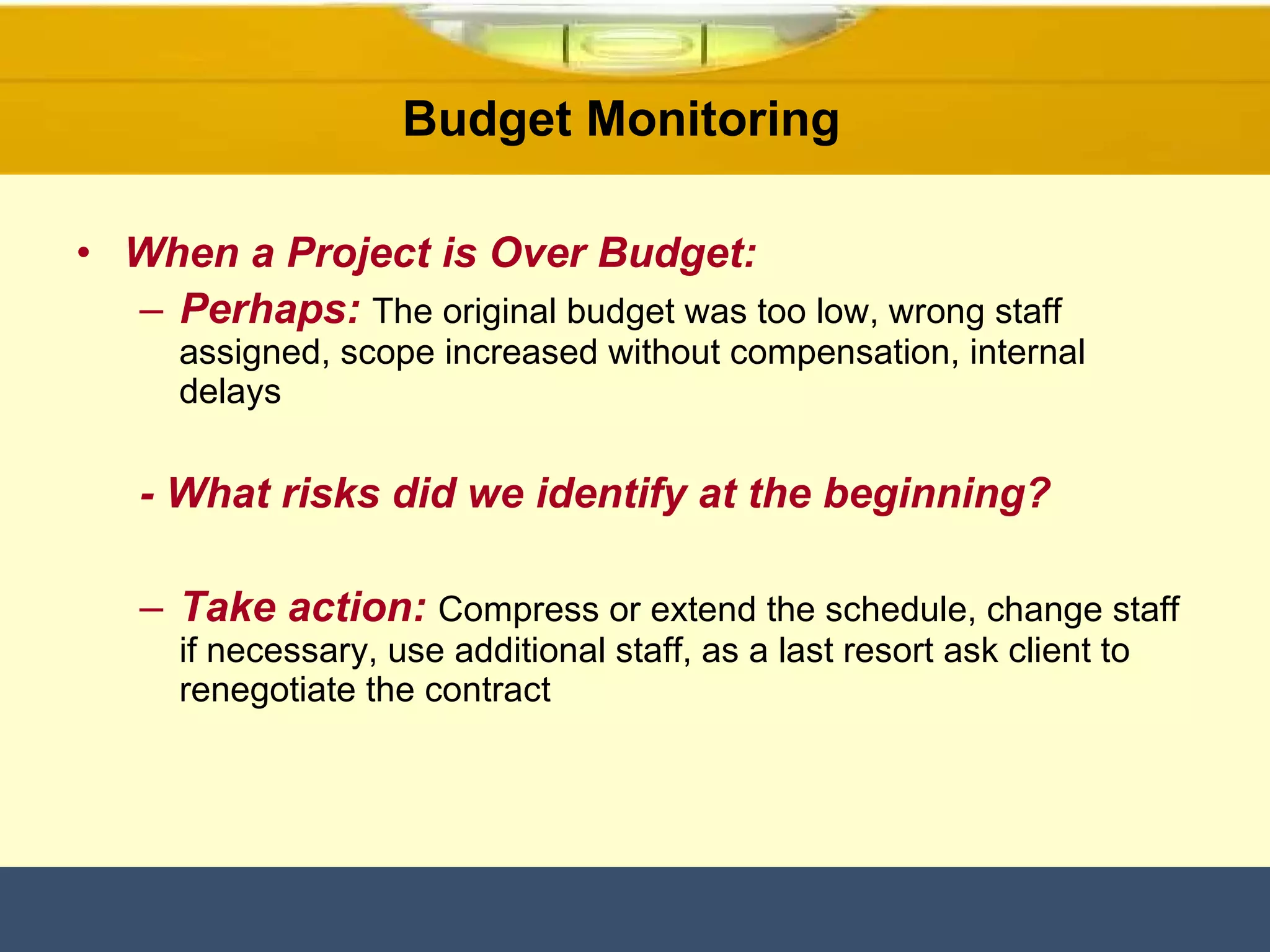 When a Project is Over Budget: Perhaps:   The original budget was too low, wrong staff assigned, scope increased without compensation, internal delays - What risks did we identify at the beginning? Take action:   Compress or extend the schedule, change staff if necessary, use additional staff, as a last resort ask client to renegotiate the contract Budget Monitoring  