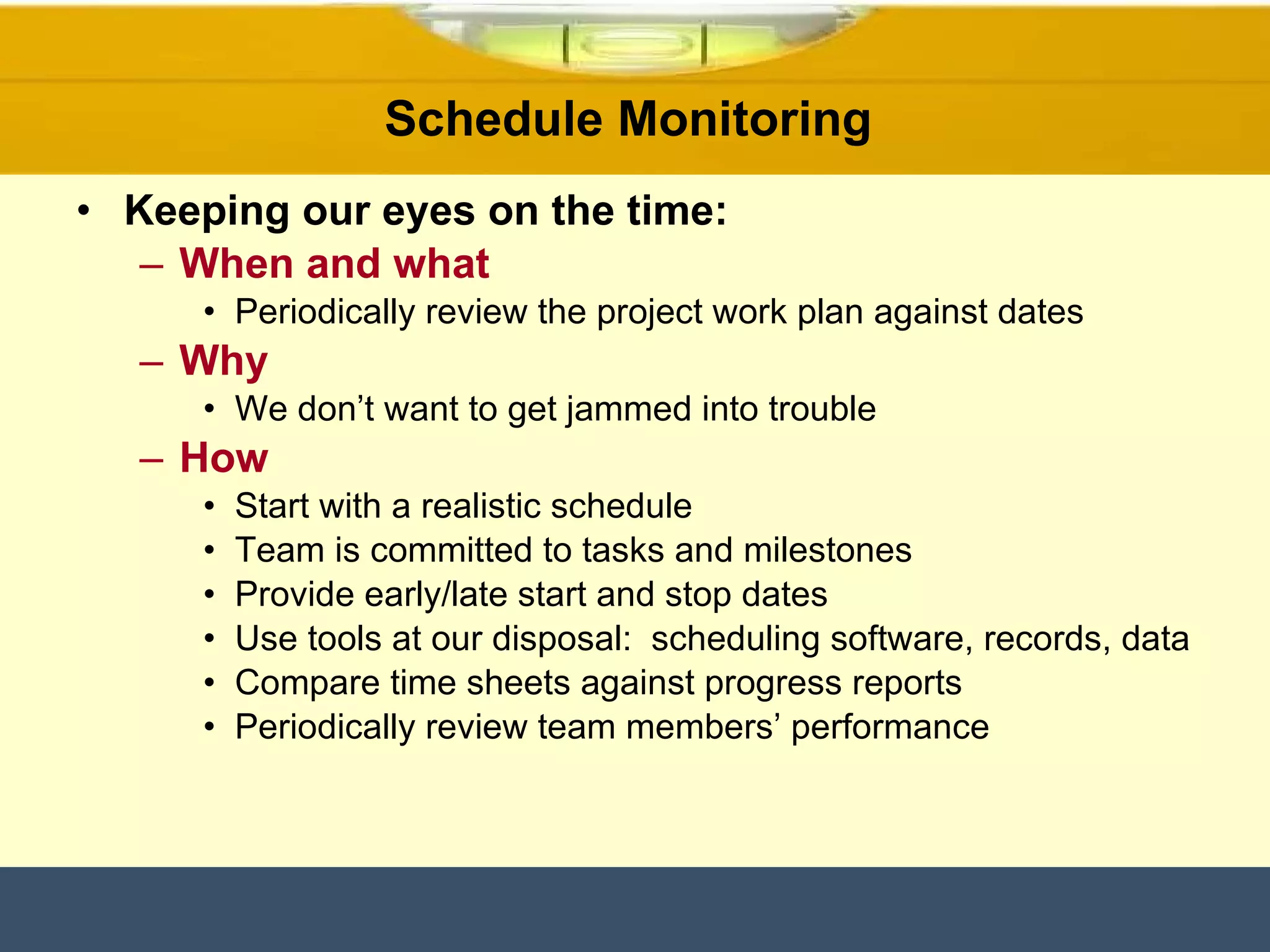 Schedule Monitoring  Keeping our eyes on the time: When and what Periodically review the project work plan against dates Why We don’t want to get jammed into trouble How Start with a realistic schedule Team is committed to tasks and milestones Provide early/late start and stop dates Use tools at our disposal:  scheduling software, records, data Compare time sheets against progress reports Periodically review team members’ performance 