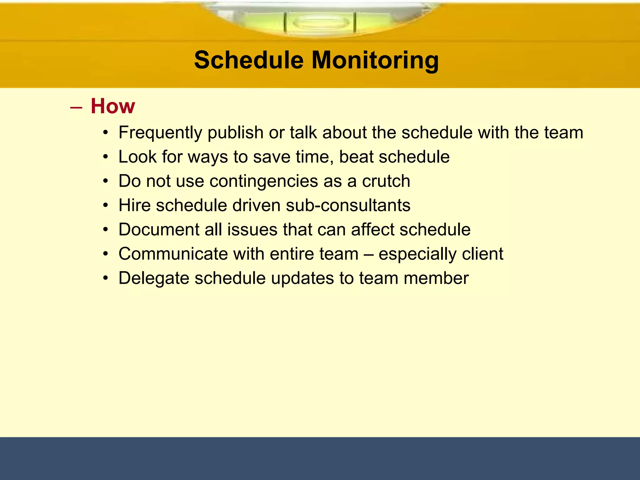 Schedule Monitoring  How Frequently publish or talk about the schedule with the team Look for ways to save time, beat schedule Do not use contingencies as a crutch Hire schedule driven sub-consultants Document all issues that can affect schedule Communicate with entire team – especially client Delegate schedule updates to team member 