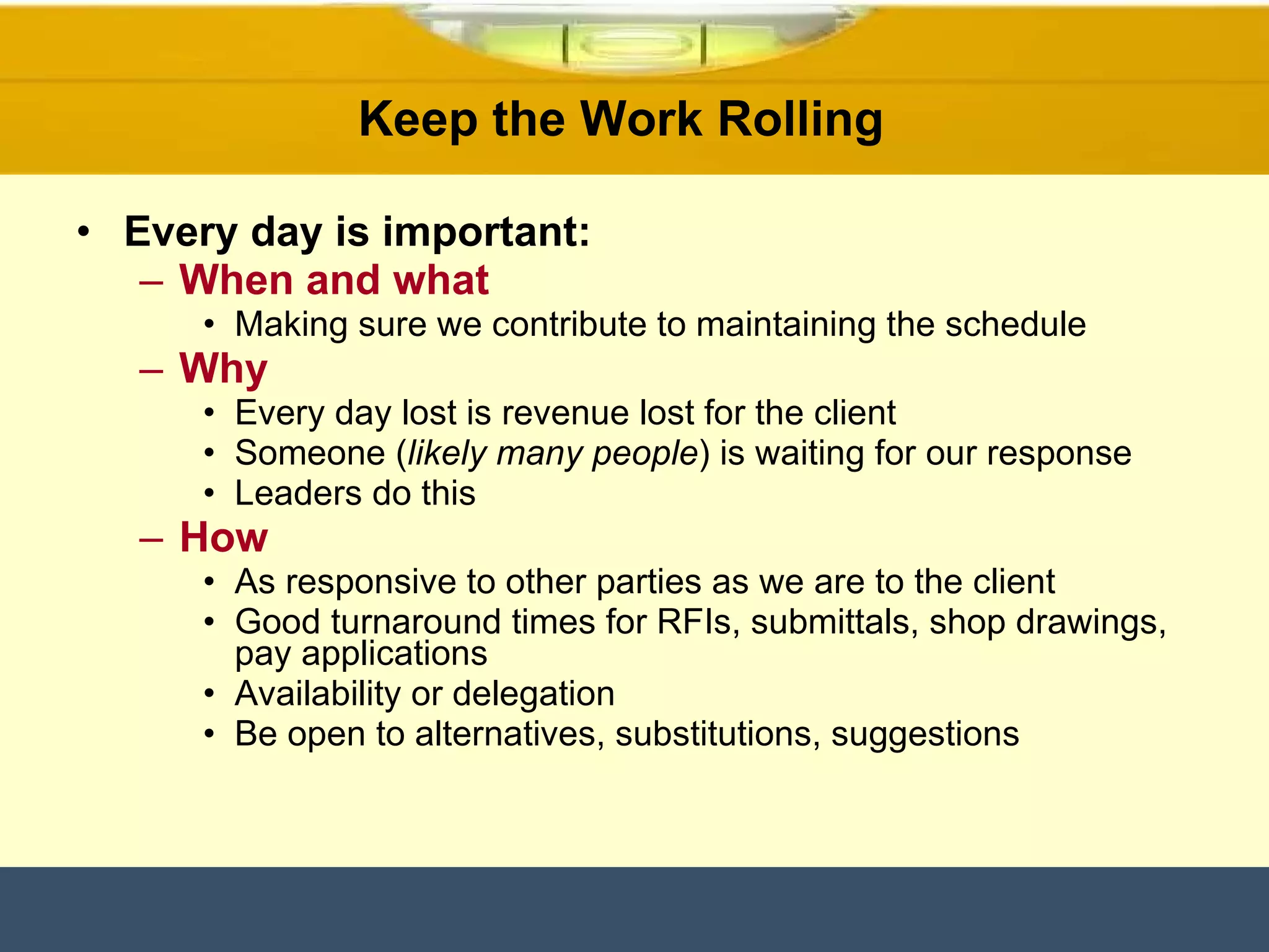 Keep the Work Rolling  Every day is important: When and what Making sure we contribute to maintaining the schedule Why Every day lost is revenue lost for the client  Someone ( likely many people ) is waiting for our response Leaders do this  How As responsive to other parties as we are to the client Good turnaround times for RFIs, submittals, shop drawings, pay applications Availability or delegation  Be open to alternatives, substitutions, suggestions  