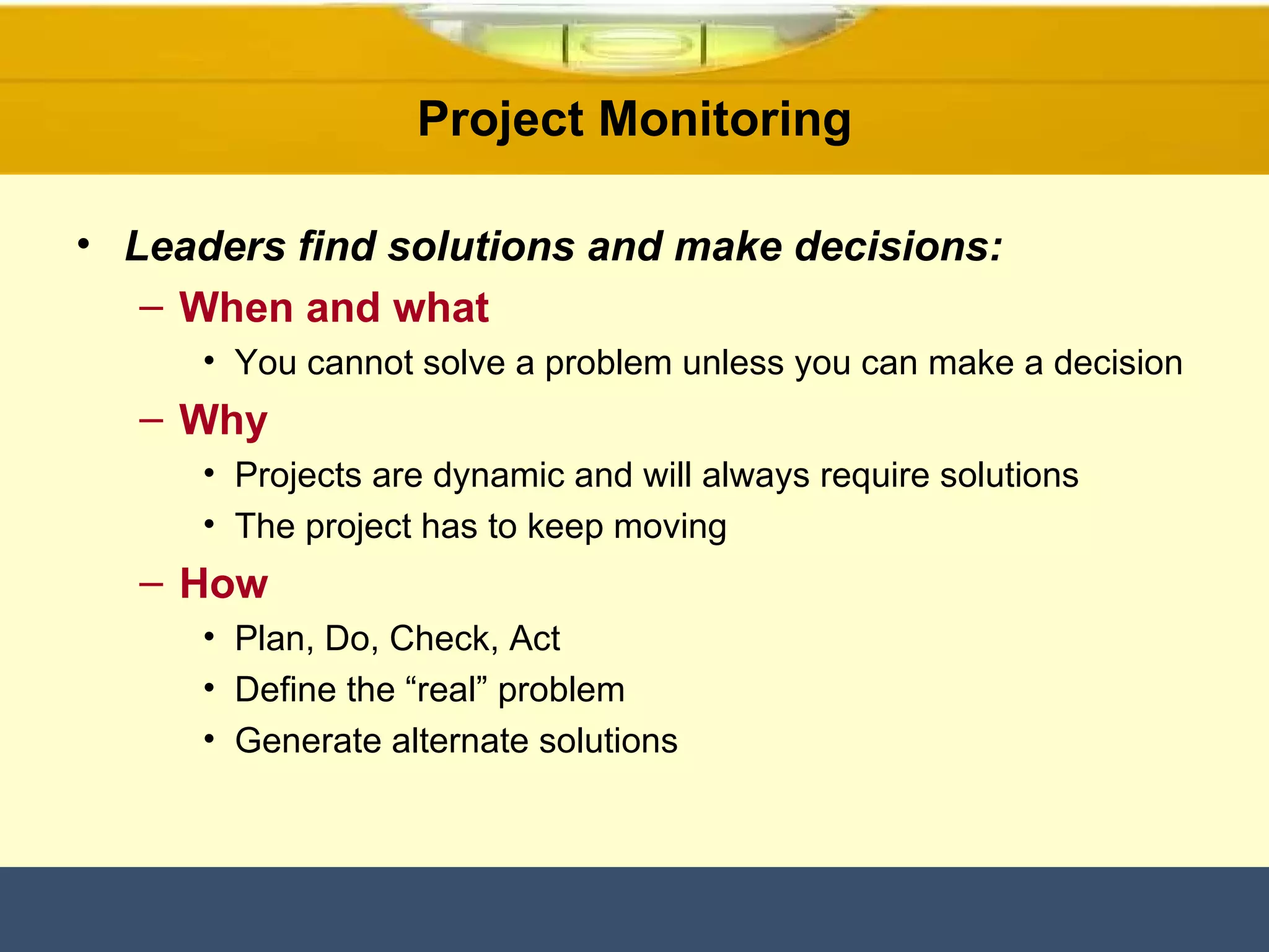 Project Monitoring Leaders find solutions and make decisions: When and what You cannot solve a problem unless you can make a decision Why Projects are dynamic and will always require solutions The project has to keep moving How Plan, Do, Check, Act Define the “real” problem Generate alternate solutions 