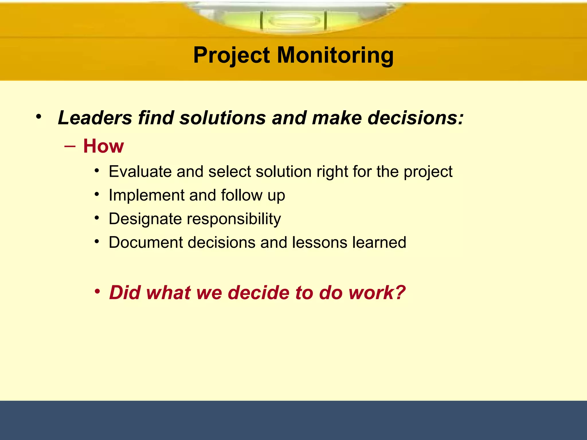 Project Monitoring Leaders find solutions and make decisions: How Evaluate and select solution right for the project Implement and follow up Designate responsibility Document decisions and lessons learned Did what we decide to do work? 