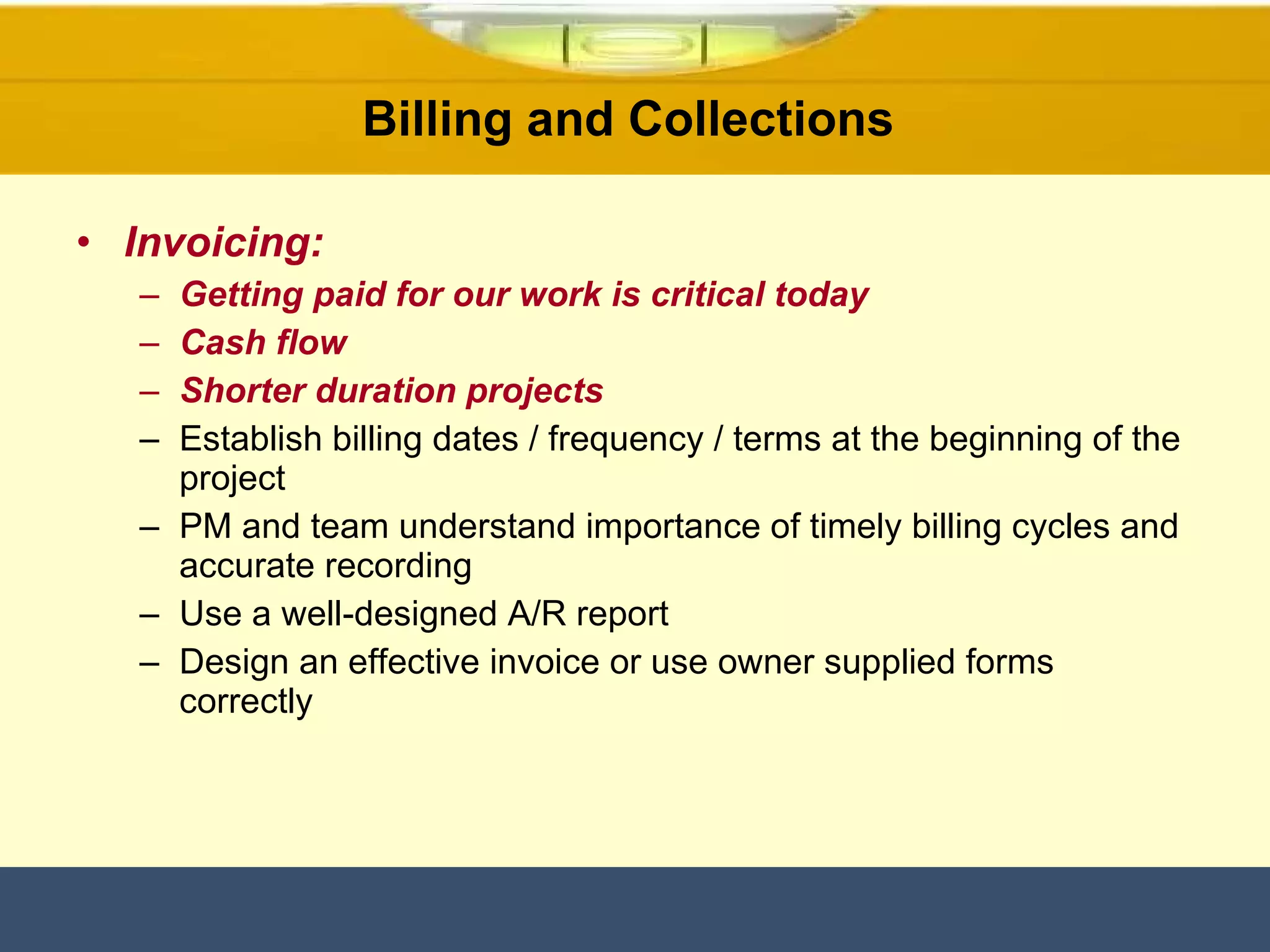 Invoicing: Getting paid for our work is critical today Cash flow  Shorter duration projects Establish billing dates / frequency / terms at the beginning of the project PM and team understand importance of timely billing cycles and accurate recording  Use a well-designed A/R report Design an effective invoice or use owner supplied forms correctly Billing and Collections  