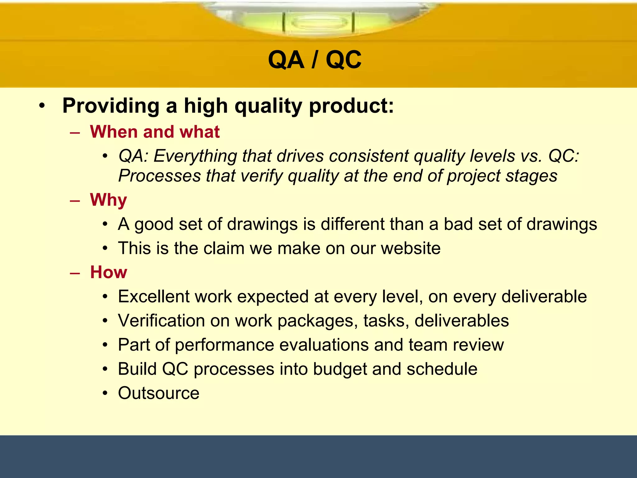 QA / QC  Providing a high quality product: When and what QA: Everything that drives consistent quality levels vs. QC: Processes that verify quality at the end of project stages Why A good set of drawings is different than a bad set of drawings This is the claim we make on our website How Excellent work expected at every level, on every deliverable  Verification on work packages, tasks, deliverables Part of performance evaluations and team review Build QC processes into budget and schedule Outsource 